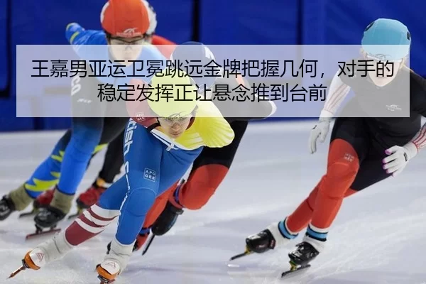 王嘉男亚运卫冕跳远金牌把握几何，对手的稳定发挥正让悬念推到台前